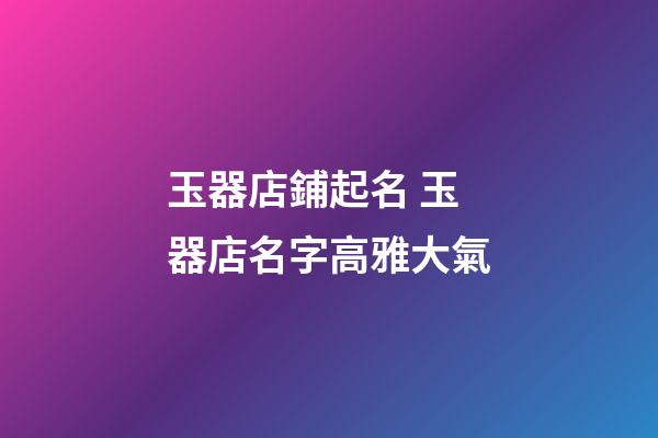 玉器店鋪起名 玉器店名字高雅大氣-第1張-店鋪起名-玄機派